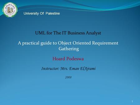 1 UML for The IT Business Analyst A practical guide to Object Oriented Requirement Gathering Hoard Podeswa Instructor: Mrs. Eman ElAjrami 2008 University.