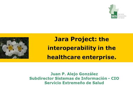 Jara Project: the interoperability in the healthcare enterprise. Juan P. Alejo González Subdirector Sistemas de Información - CIO Servicio Extremeño de.