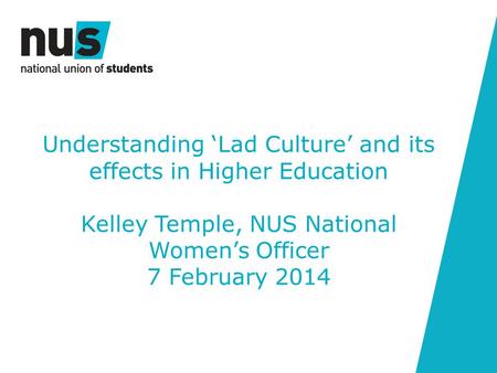 Understanding ‘Lad Culture’ and its effects in Higher Education Kelley Temple, NUS National Women’s Officer 7 February 2014.