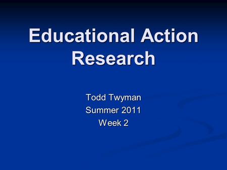 Educational Action Research Todd Twyman Summer 2011 Week 2.