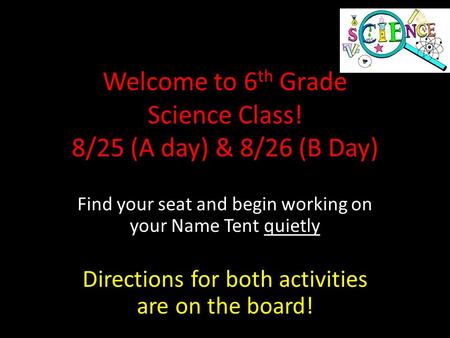 Welcome to 6 th Grade Science Class! 8/25 (A day) & 8/26 (B Day) Find your seat and begin working on your Name Tent quietly Directions for both activities.