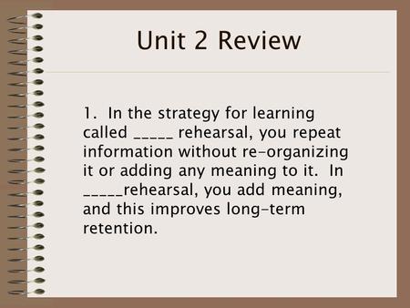 Unit 2 Review 1. In the strategy for learning called _____ rehearsal, you repeat information without re-organizing it or adding any meaning to it. In _____rehearsal,