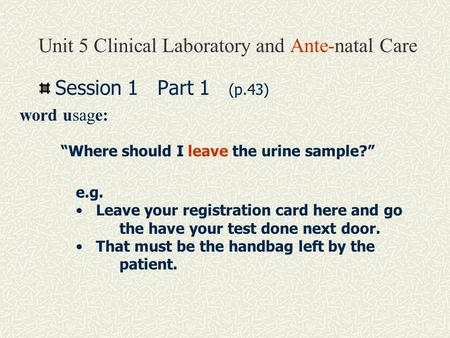 Unit 5 Clinical Laboratory and Ante-natal Care Session 1 Part 1 (p.43) word usage: “Where should I leave the urine sample?” e.g. Leave your registration.