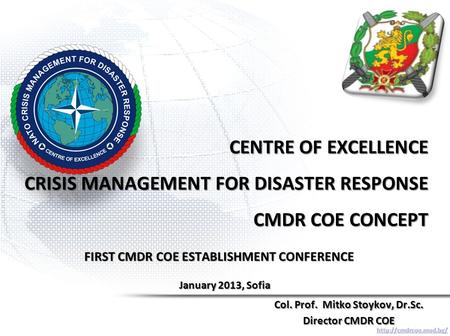 CENTRE OF EXCELLENCE CRISIS MANAGEMENT FOR DISASTER RESPONSE CMDR COE CONCEPT Col. Prof. Mitko Stoykov, Dr.Sc. Director CMDR COE