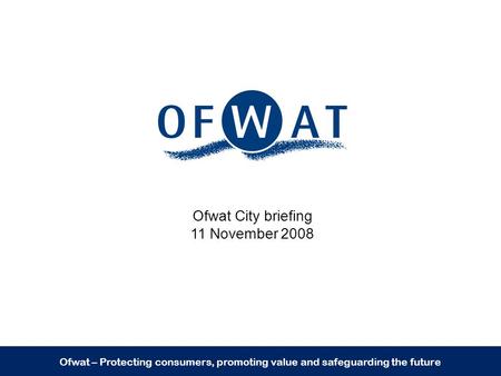 Ofwat – Protecting consumers, promoting value and safeguarding the future Ofwat City briefing 11 November 2008.