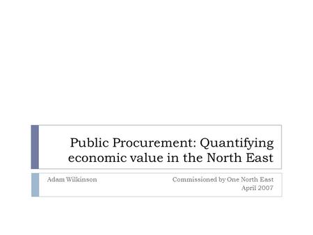 Public Procurement: Quantifying economic value in the North East Adam WilkinsonCommissioned by One North East April 2007.