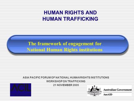 ASIA PACIFIC FORUM OF NATIONAL HUMAN RIGHTS INSTITUTIONS WORKSHOP ON TRAFFICKING 21 NOVEMBER 2005 HUMAN RIGHTS AND HUMAN TRAFFICKING The framework of engagement.