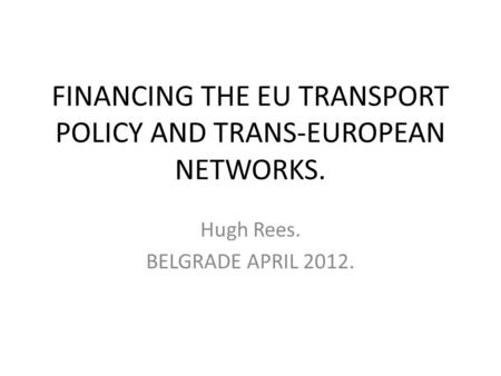 FINANCING THE EU TRANSPORT POLICY AND TRANS-EUROPEAN NETWORKS. Hugh Rees. BELGRADE APRIL 2012.