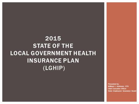 2015 STATE OF THE LOCAL GOVERNMENT HEALTH INSURANCE PLAN (LGHIP) Presented by: William L. Ashmore, CPA Chief Executive Officer State Employees’ Insurance.