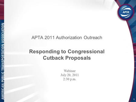 APTA 2011 Authorization Outreach Responding to Congressional Cutback Proposals 1 Webinar July 20, 2011 2:30 p.m.