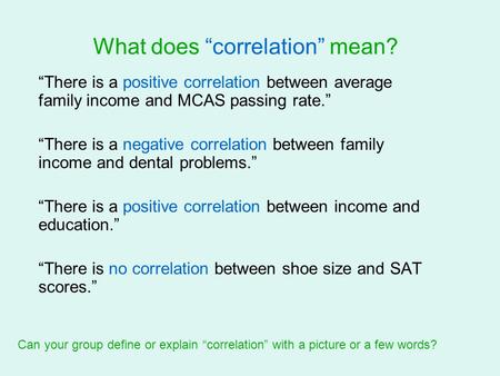 What does “correlation” mean? “There is a positive correlation between average family income and MCAS passing rate.” “There is a negative correlation between.