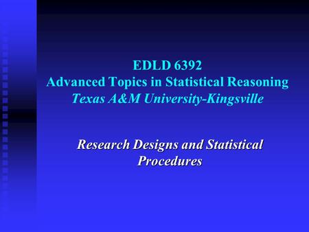 EDLD 6392 Advanced Topics in Statistical Reasoning Texas A&M University-Kingsville Research Designs and Statistical Procedures.
