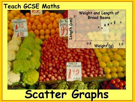 Scatter Graphs Teach GCSE Maths x x x x x x x x x x Weight and Length of Broad Beans Length (cm) 3 1·5 Weight (g) 0·5 1.
