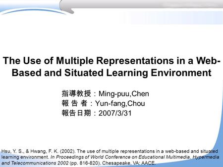The Use of Multiple Representations in a Web- Based and Situated Learning Environment 指導教授： Ming-puu,Chen 報 告 者： Yun-fang,Chou 報告日期： 2007/3/31 Hsu, Y.