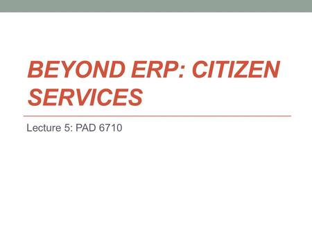 BEYOND ERP: CITIZEN SERVICES Lecture 5: PAD 6710.
