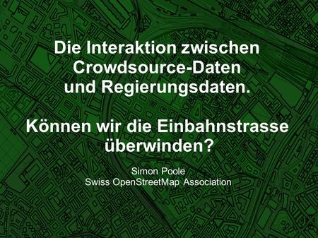 Die Interaktion zwischen Crowdsource-Daten und Regierungsdaten. Können wir die Einbahnstrasse überwinden? Simon Poole Swiss OpenStreetMap Association.