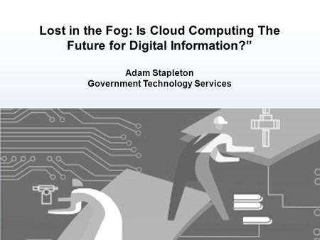 Lost in the Fog: Is Cloud Computing The Future for Digital Information?” Adam Stapleton Government Technology Services.