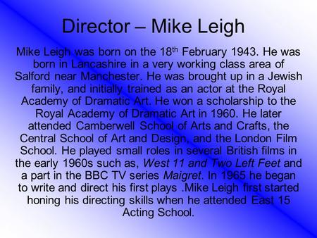 Director – Mike Leigh Mike Leigh was born on the 18 th February 1943. He was born in Lancashire in a very working class area of Salford near Manchester.