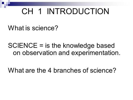 CH 1 INTRODUCTION What is science? SCIENCE = is the knowledge based on observation and experimentation. What are the 4 branches of science?