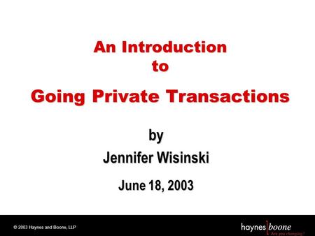 © 2003 Haynes and Boone, LLP An Introduction to Going Private Transactions by Jennifer Wisinski June 18, 2003.