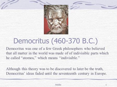 Mullis1 Democritus (460-370 B.C.) Democritus was one of a few Greek philosophers who believed that all matter in the world was made of of indivisible parts.