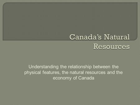 Understanding the relationship between the physical features, the natural resources and the economy of Canada.