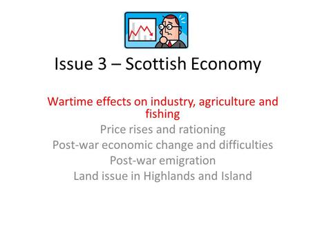 Issue 3 – Scottish Economy Wartime effects on industry, agriculture and fishing Price rises and rationing Post-war economic change and difficulties Post-war.