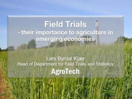 Field Trials - their importance to agriculture in emerging economies Lars Byrdal Kjær Head of Department for Field Trials and Statistics AgroTech.