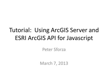 Tutorial: Using ArcGIS Server and ESRI ArcGIS API for Javascript Peter Sforza March 7, 2013.