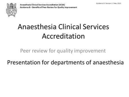 Anaesthesia Clinical Services Accreditation Peer review for quality improvement Guidance B l Version 1 l May 2013 Presentation for departments of anaesthesia.