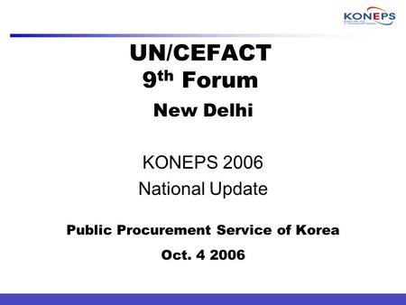 UN/CEFACT 9 th Forum New Delhi KONEPS 2006 National Update Public Procurement Service of Korea Oct. 4 2006.