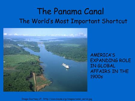 The Panama Canal The World’s Most Important Shortcut AMERICA’S EXPANDING ROLE IN GLOBAL AFFAIRS IN THE 1900s Image Courtesy of: