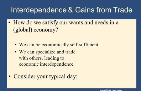 Copyright © 2004 South-Western How do we satisfy our wants and needs in a (global) economy? We can be economically self-sufficient. We can specialize and.