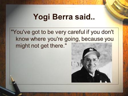 Yogi Berra said.. You've got to be very careful if you don't know where you're going, because you might not get there.