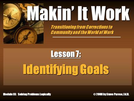 10/11/2015 Makin’ It Work Lesson 7: Identifying Goals Module III: Solving Problems Logically © 2008 by Steve Parese, Ed.D. Transitioning from Corrections.
