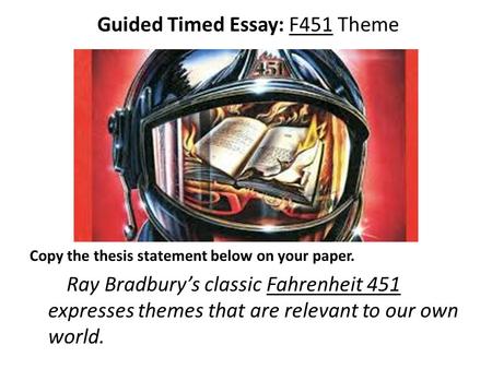 Guided Timed Essay: F451 Theme Copy the thesis statement below on your paper. Ray Bradbury’s classic Fahrenheit 451 expresses themes that are relevant.