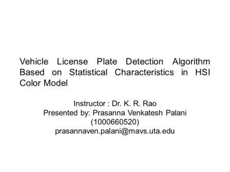 Vehicle License Plate Detection Algorithm Based on Statistical Characteristics in HSI Color Model Instructor : Dr. K. R. Rao Presented by: Prasanna Venkatesh.