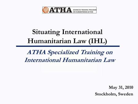 Situating International Humanitarian Law (IHL) ATHA Specialized Training on International Humanitarian Law May 31, 2010 Stockholm, Sweden.