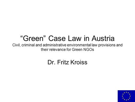 “Green” Case Law in Austria Civil, criminal and administrative environmental law provisions and their relevance for Green NGOs Dr. Fritz Kroiss.