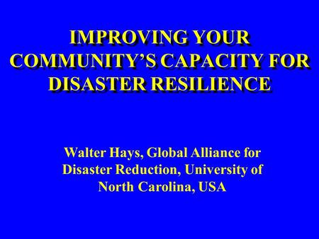 IMPROVING YOUR COMMUNITY’S CAPACITY FOR DISASTER RESILIENCE Walter Hays, Global Alliance for Disaster Reduction, University of North Carolina, USA.