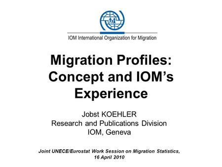 Migration Profiles: Concept and IOM’s Experience Jobst KOEHLER Research and Publications Division IOM, Geneva Joint UNECE/Eurostat Work Session on Migration.