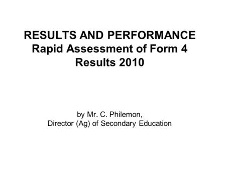 RESULTS AND PERFORMANCE Rapid Assessment of Form 4 Results 2010 by Mr. C. Philemon, Director (Ag) of Secondary Education.