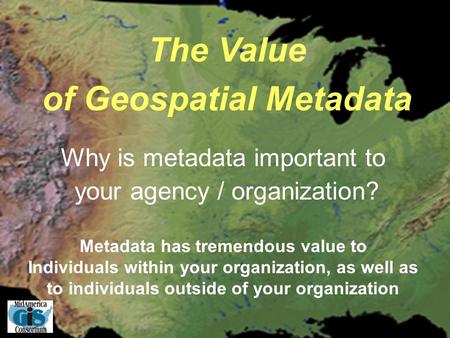 The Value of Geospatial Metadata Metadata has tremendous value to Individuals within your organization, as well as to individuals outside of your organization.