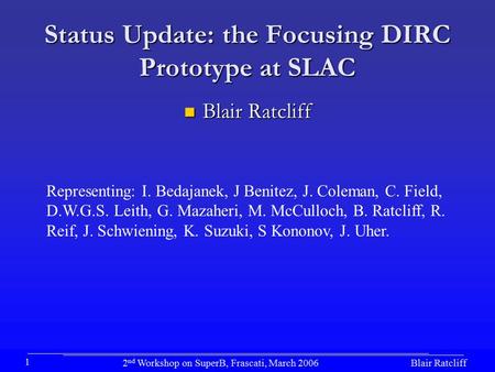 Blair Ratcliff2 nd Workshop on SuperB, Frascati, March 2006 1 Status Update: the Focusing DIRC Prototype at SLAC Blair Ratcliff Blair Ratcliff Representing: