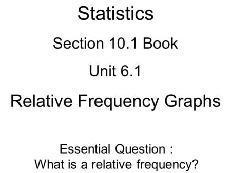 Statistics Section 10.1 Book Unit 6.1 Relative Frequency Graphs Essential Question : What is a relative frequency?