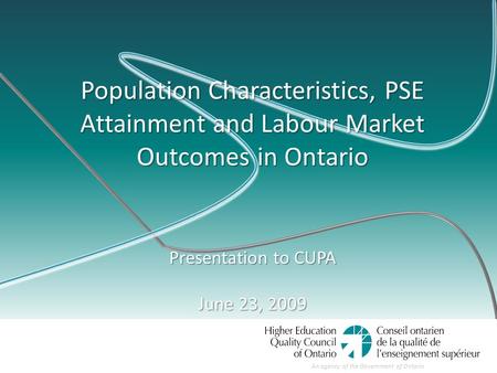 An agency of the Government of Ontario Population Characteristics, PSE Attainment and Labour Market Outcomes in Ontario Presentation to CUPA June 23, 2009.