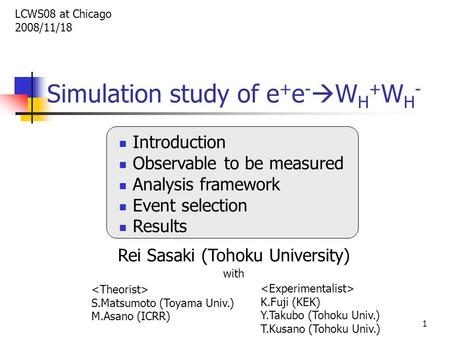 1 Simulation study of e + e -  W H + W H - Introduction Observable to be measured Analysis framework Event selection Results Rei Sasaki (Tohoku University)