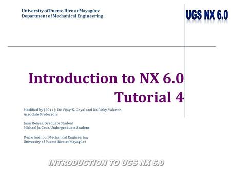 University of Puerto Rico at Mayagüez Department of Mechanical Engineering Introduction to NX 6.0 Tutorial 4 Modified by (2011): Dr. Vijay K. Goyal and.