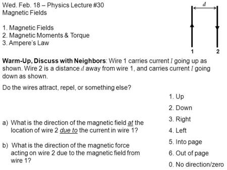 Wed. Feb. 18 – Physics Lecture #30 Magnetic Fields 1. Magnetic Fields 2. Magnetic Moments & Torque 3. Ampere’s Law Warm-Up, Discuss with Neighbors: Wire.