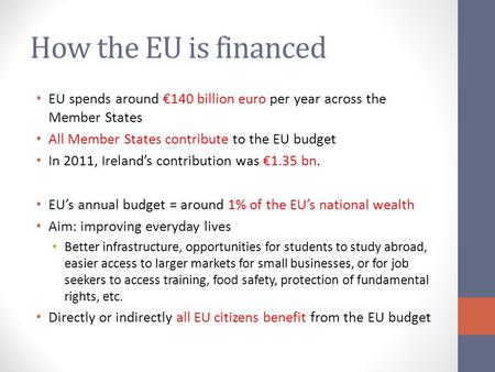 How the EU is financed EU spends around €140 billion euro per year across the Member States All Member States contribute to the EU budget In 2011, Ireland’s.